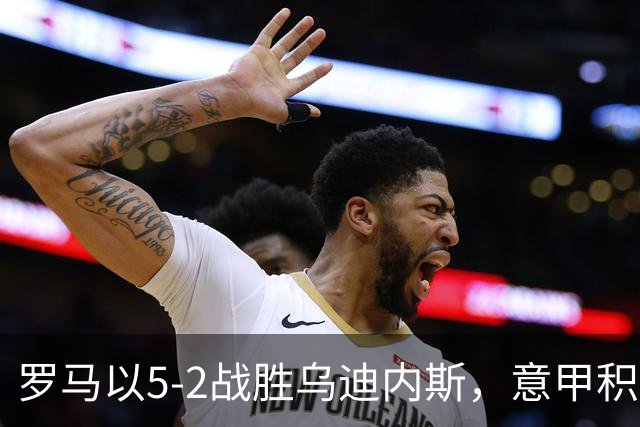罗马以5-2战胜乌迪内斯，意甲积分榜更新分析